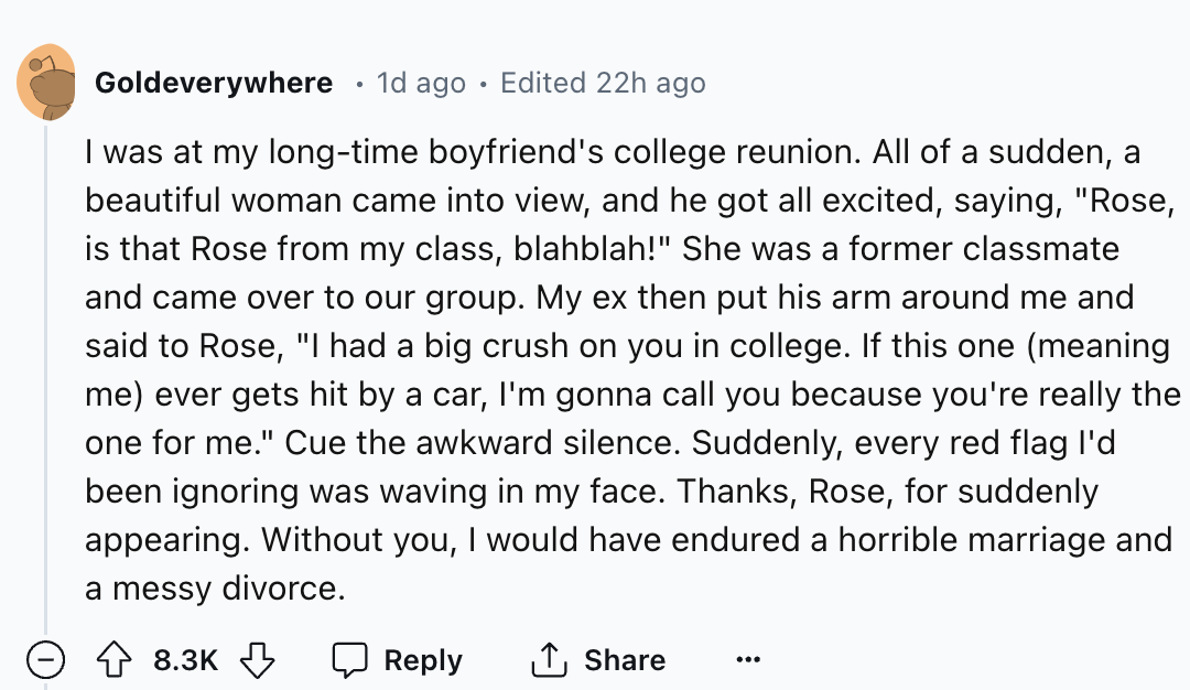 screenshot - Goldeverywhere . 1d ago Edited 22h ago I was at my longtime boyfriend's college reunion. All of a sudden, a beautiful woman came into view, and he got all excited, saying, "Rose, is that Rose from my class, blahblah!" She was a former classma
